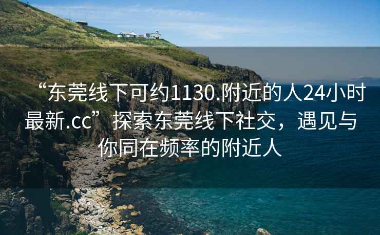 “東莞線下可約1130.附近的人24小時最新.cc”探索東莞線下社交，遇見與你同在頻率的附近人