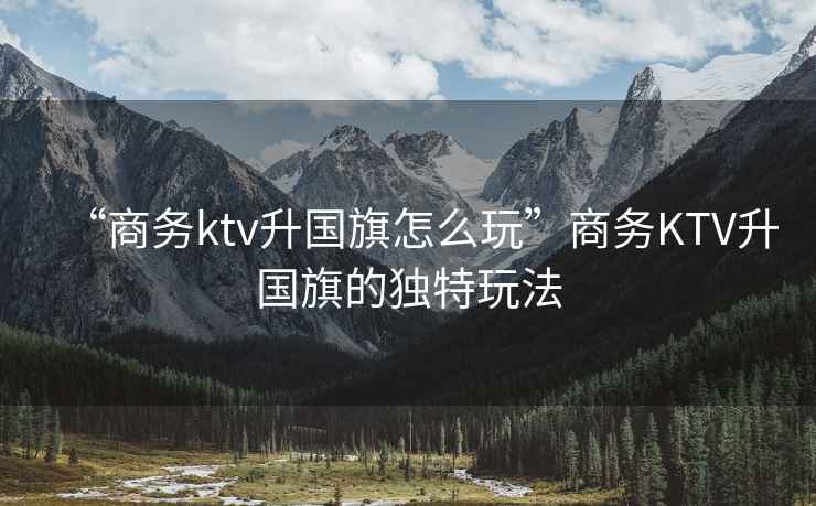 “商務(wù)ktv升國旗怎么玩”商務(wù)KTV升國旗的獨(dú)特玩法