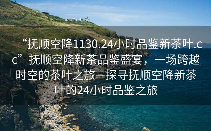 “撫順空降1130.24小時品鑒新茶葉.cc”撫順空降新茶品鑒盛宴，一場跨越時空的茶葉之旅—探尋撫順空降新茶葉的24小時品鑒之旅