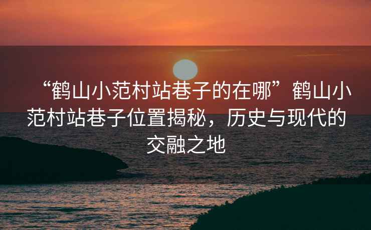 “鶴山小范村站巷子的在哪”鶴山小范村站巷子位置揭秘，歷史與現代的交融之地