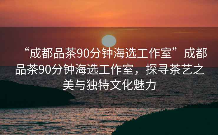 “成都品茶90分鐘海選工作室”成都品茶90分鐘海選工作室，探尋茶藝之美與獨特文化魅力