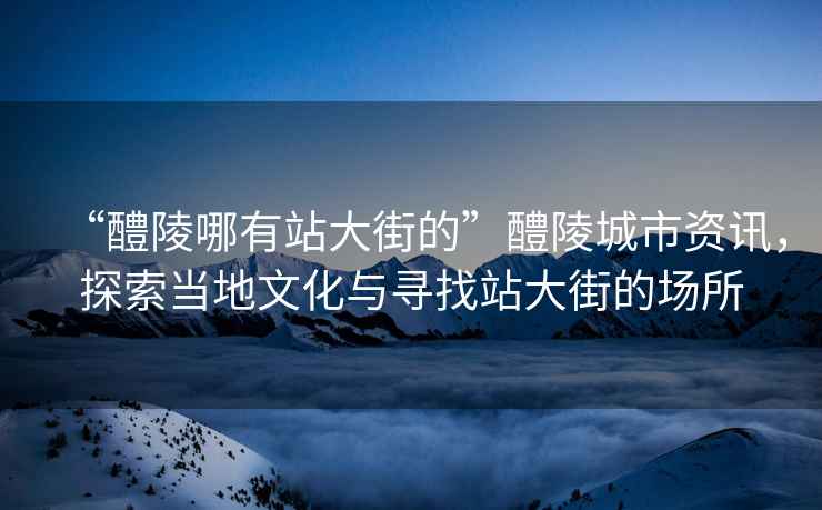 “醴陵哪有站大街的”醴陵城市資訊，探索當(dāng)?shù)匚幕c尋找站大街的場所