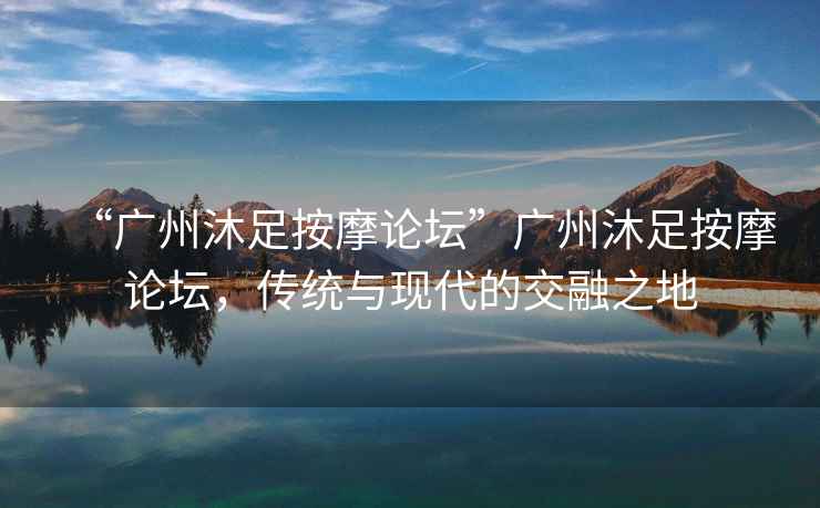 “廣州沐足按摩論壇”廣州沐足按摩論壇，傳統與現代的交融之地