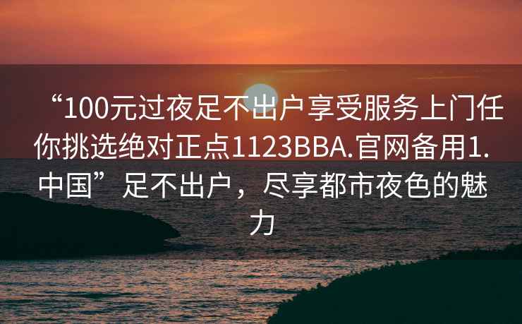 “100元過夜足不出戶享受服務上門任你挑選絕對正點1123BBA.官網備用1.中國”足不出戶，盡享都市夜色的魅力