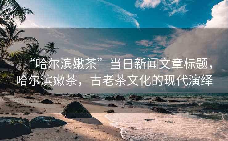 “哈爾濱嫩茶”當日新聞文章標題，哈爾濱嫩茶，古老茶文化的現代演繹