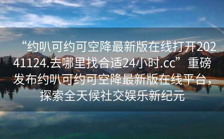 “約叭可約可空降最新版在線打開20241124.去哪里找合適24小時.cc”重磅發布約叭可約可空降最新版在線平臺，探索全天候社交娛樂新紀元