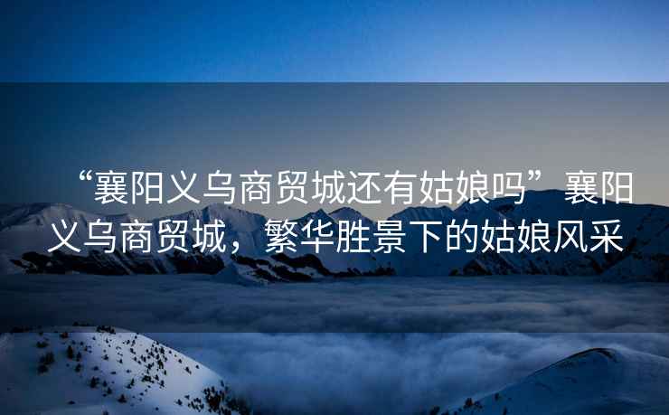 “襄陽義烏商貿城還有姑娘嗎”襄陽義烏商貿城，繁華勝景下的姑娘風采