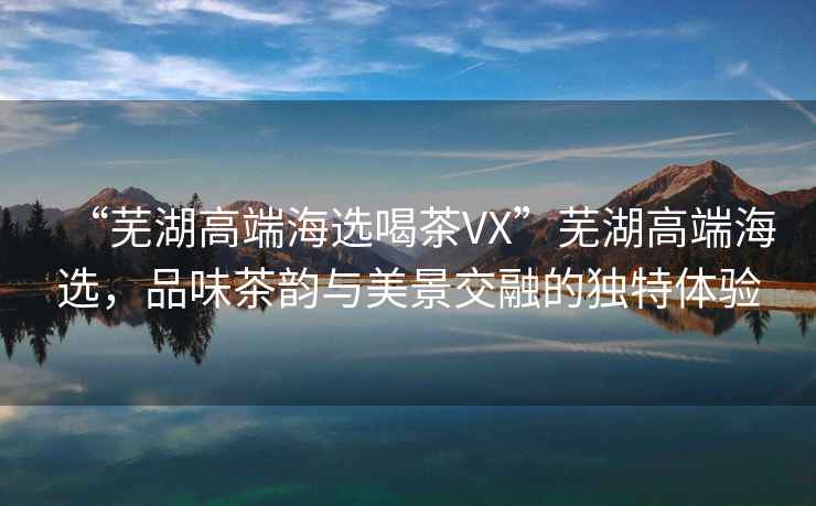 “蕪湖高端海選喝茶VX”蕪湖高端海選，品味茶韻與美景交融的獨(dú)特體驗