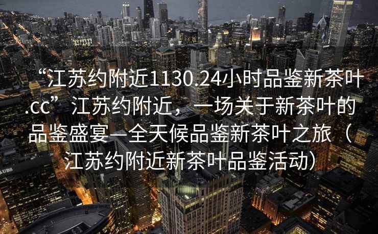“江蘇約附近1130.24小時品鑒新茶葉.cc”江蘇約附近，一場關于新茶葉的品鑒盛宴—全天候品鑒新茶葉之旅（江蘇約附近新茶葉品鑒活動）