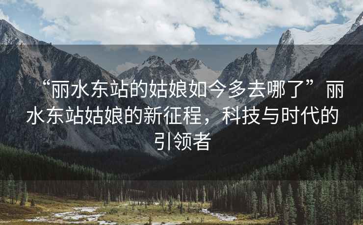 “麗水東站的姑娘如今多去哪了”麗水東站姑娘的新征程，科技與時代的引領者