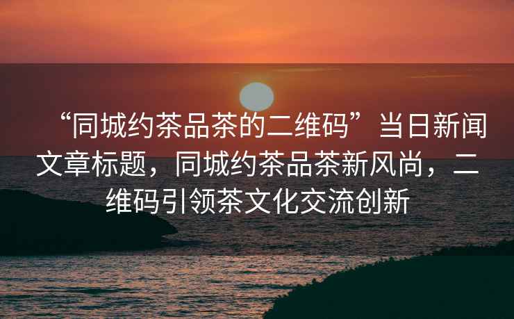 “同城約茶品茶的二維碼”當日新聞文章標題，同城約茶品茶新風尚，二維碼引領茶文化交流創新
