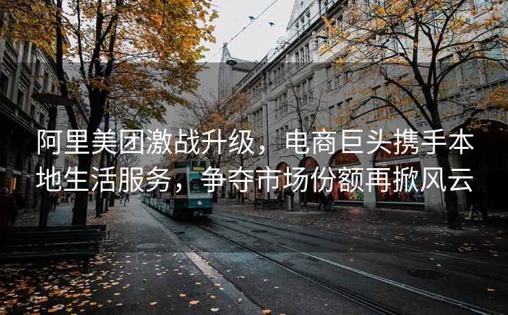 阿里美團激戰升級，電商巨頭攜手本地生活服務，爭奪市場份額再掀風云
