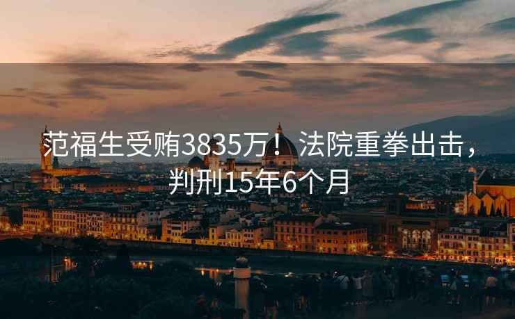 范福生受賄3835萬！法院重拳出擊，判刑15年6個月