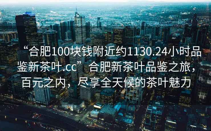 “合肥100塊錢附近約1130.24小時品鑒新茶葉.cc”合肥新茶葉品鑒之旅，百元之內，盡享全天候的茶葉魅力
