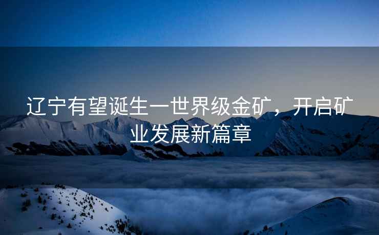 遼寧有望誕生一世界級金礦，開啟礦業發展新篇章