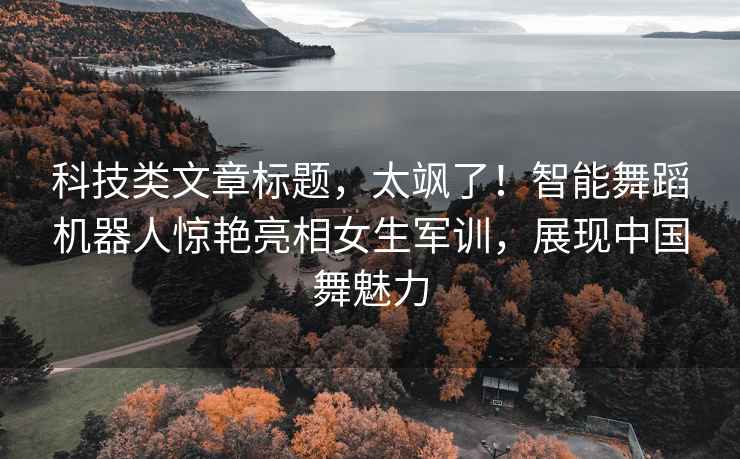 科技類文章標題，太颯了！智能舞蹈機器人驚艷亮相女生軍訓，展現中國舞魅力