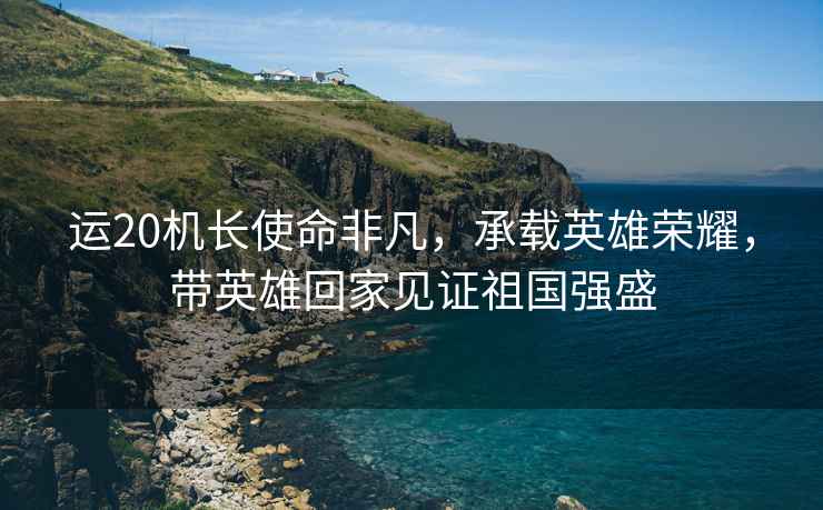運(yùn)20機(jī)長使命非凡，承載英雄榮耀，帶英雄回家見證祖國強(qiáng)盛