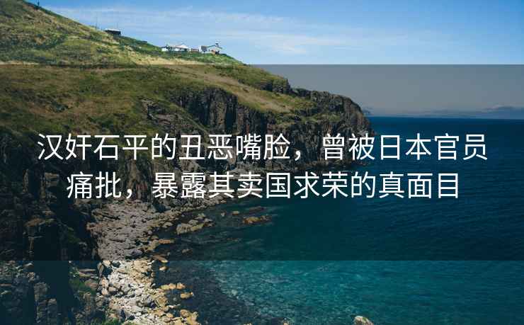 漢奸石平的丑惡嘴臉，曾被日本官員痛批，暴露其賣國求榮的真面目