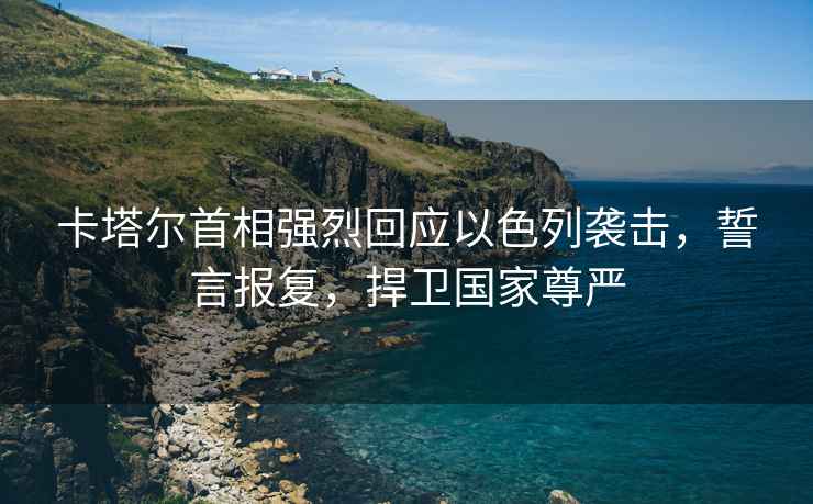 卡塔爾首相強烈回應以色列襲擊，誓言報復，捍衛國家尊嚴