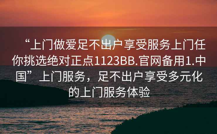 “上門做愛足不出戶享受服務(wù)上門任你挑選絕對正點1123BB.官網(wǎng)備用1.中國”上門服務(wù)，足不出戶享受多元化的上門服務(wù)體驗