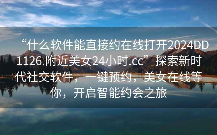“什么軟件能直接約在線打開2024DD1126.附近美女24小時.cc”探索新時代社交軟件，一鍵預約，美女在線等你，開啟智能約會之旅