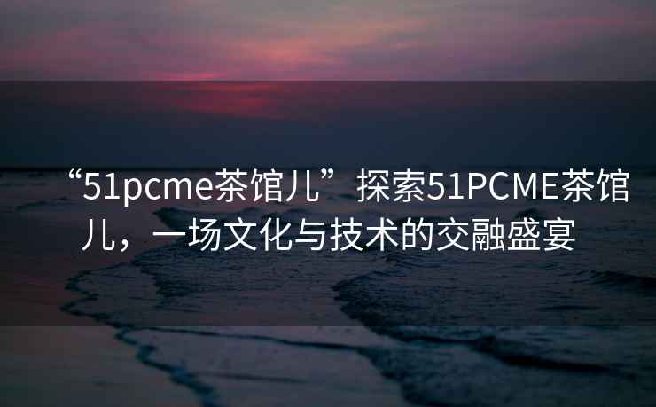 “51pcme茶館兒”探索51PCME茶館兒，一場文化與技術的交融盛宴