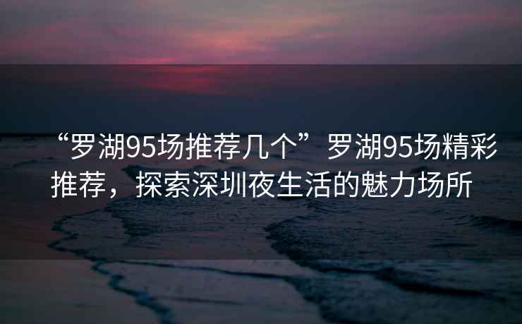 “羅湖95場推薦幾個”羅湖95場精彩推薦，探索深圳夜生活的魅力場所