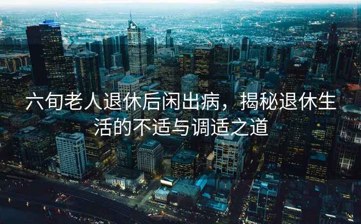 六旬老人退休后閑出病，揭秘退休生活的不適與調適之道