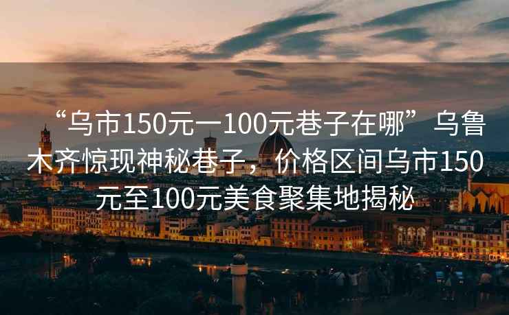 “烏市150元一100元巷子在哪”烏魯木齊驚現(xiàn)神秘巷子，價格區(qū)間烏市150元至100元美食聚集地揭秘