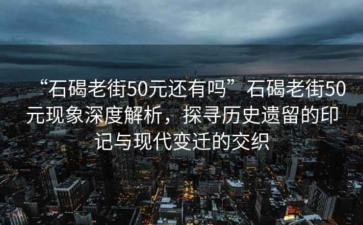 “石碣老街50元還有嗎”石碣老街50元現(xiàn)象深度解析，探尋歷史遺留的印記與現(xiàn)代變遷的交織
