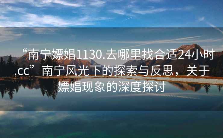 “南寧嫖娼1130.去哪里找合適24小時.cc”南寧風光下的探索與反思，關于嫖娼現象的深度探討