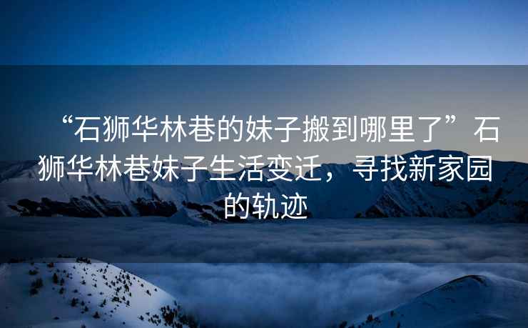 “石獅華林巷的妹子搬到哪里了”石獅華林巷妹子生活變遷，尋找新家園的軌跡
