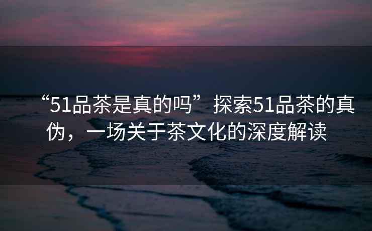 “51品茶是真的嗎”探索51品茶的真?zhèn)危粓?chǎng)關(guān)于茶文化的深度解讀