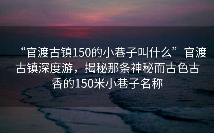“官渡古鎮150的小巷子叫什么”官渡古鎮深度游，揭秘那條神秘而古色古香的150米小巷子名稱