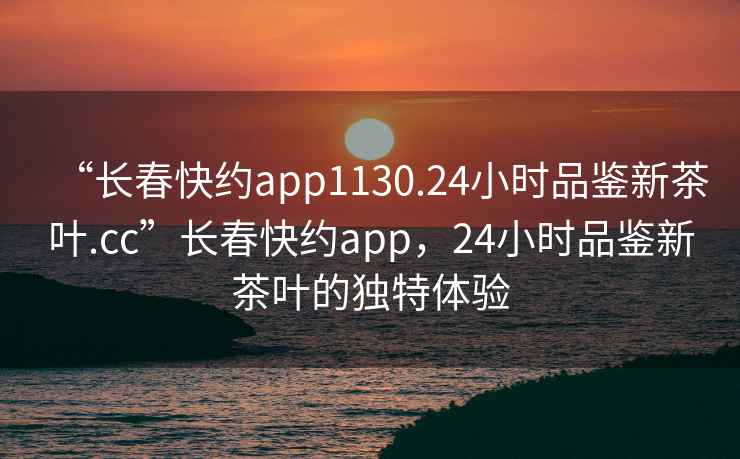 “長(zhǎng)春快約app1130.24小時(shí)品鑒新茶葉.cc”長(zhǎng)春快約app，24小時(shí)品鑒新茶葉的獨(dú)特體驗(yàn)