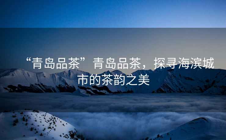 “青島品茶”青島品茶，探尋海濱城市的茶韻之美
