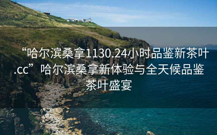 “哈爾濱桑拿1130.24小時(shí)品鑒新茶葉.cc”哈爾濱桑拿新體驗(yàn)與全天候品鑒茶葉盛宴