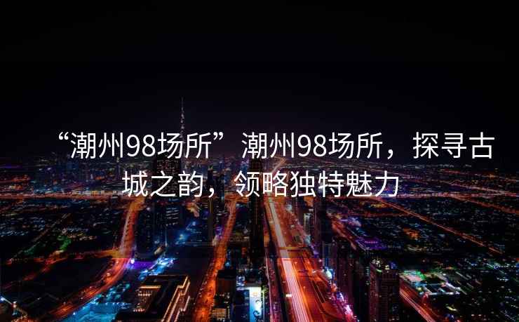 “潮州98場所”潮州98場所，探尋古城之韻，領(lǐng)略獨特魅力