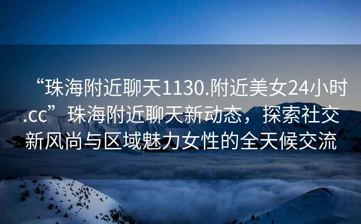 “珠海附近聊天1130.附近美女24小時(shí).cc”珠海附近聊天新動(dòng)態(tài)，探索社交新風(fēng)尚與區(qū)域魅力女性的全天候交流