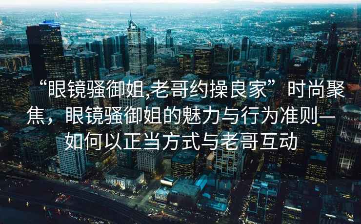 “眼鏡騷御姐,老哥約操良家”時尚聚焦，眼鏡騷御姐的魅力與行為準則—如何以正當方式與老哥互動