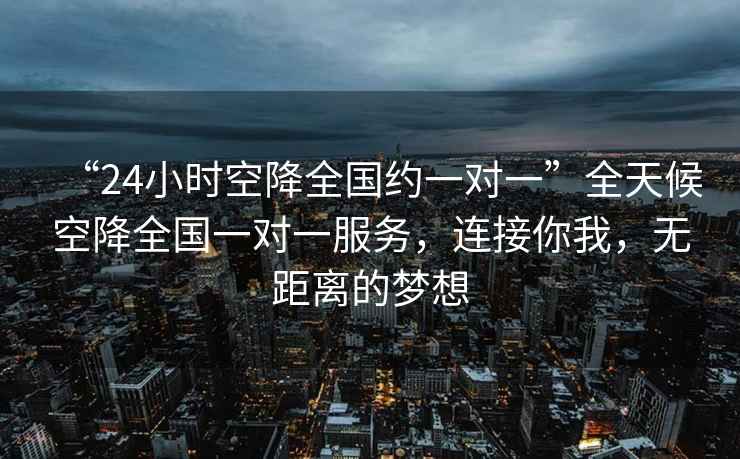 “24小時空降全國約一對一”全天候空降全國一對一服務(wù)，連接你我，無距離的夢想