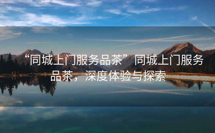 “同城上門服務(wù)品茶”同城上門服務(wù)品茶，深度體驗(yàn)與探索