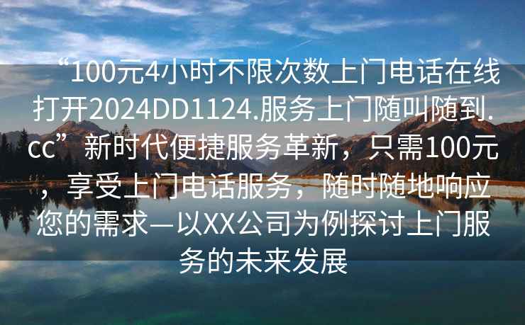 “100元4小時(shí)不限次數(shù)上門電話在線打開2024DD1124.服務(wù)上門隨叫隨到.cc”新時(shí)代便捷服務(wù)革新，只需100元，享受上門電話服務(wù)，隨時(shí)隨地響應(yīng)您的需求—以XX公司為例探討上門服務(wù)的未來發(fā)展