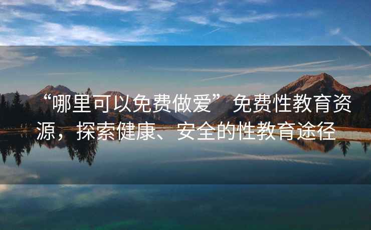 “哪里可以免費做愛”免費性教育資源，探索健康、安全的性教育途徑