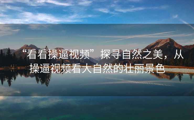 “看看操逼視頻”探尋自然之美，從操逼視頻看大自然的壯麗景色