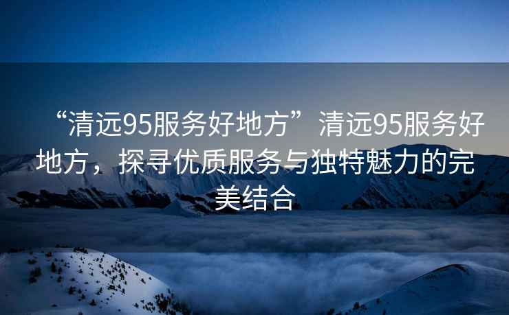 “清遠95服務好地方”清遠95服務好地方，探尋優質服務與獨特魅力的完美結合