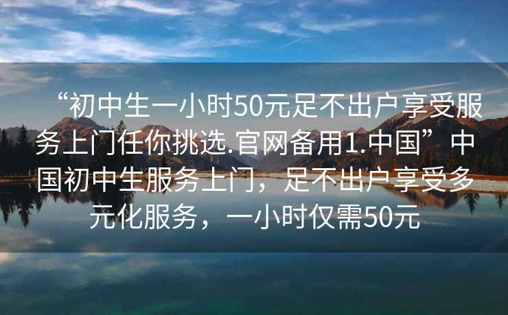 “初中生一小時(shí)50元足不出戶享受服務(wù)上門任你挑選.官網(wǎng)備用1.中國”中國初中生服務(wù)上門，足不出戶享受多元化服務(wù)，一小時(shí)僅需50元