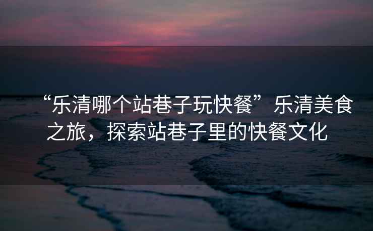 “樂(lè)清哪個(gè)站巷子玩快餐”樂(lè)清美食之旅，探索站巷子里的快餐文化