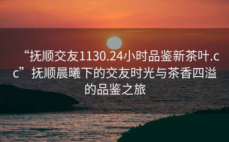 “撫順交友1130.24小時品鑒新茶葉.cc”撫順晨曦下的交友時光與茶香四溢的品鑒之旅