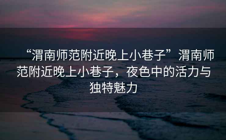 “渭南師范附近晚上小巷子”渭南師范附近晚上小巷子，夜色中的活力與獨特魅力